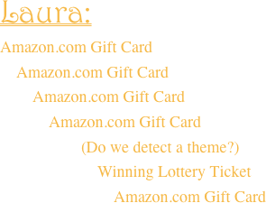 Laura:  Amazon.com Gift Card     Amazon.com Gift Card         Amazon.com Gift Card             Amazon.com Gift Card                      (Do we detect a theme?)
                        Winning Lottery Ticket
                            Amazon.com Gift Card
 
