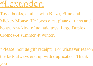 Alexander:
Toys, books, clothes with Blaze, Elmo and Mickey Mouse. He loves cars, planes, trains and boats. Any kind of aquatic toys. Lego Duplos. Clothes-3t summer 4t winter.

*Please include gift receipt!  For whatever reason the kids always end up with duplicates!  Thank you!