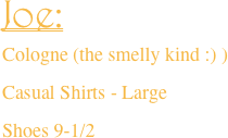 Joe:
Cologne (the smelly kind :) )
Casual Shirts - Large
Shoes 9-1/2 