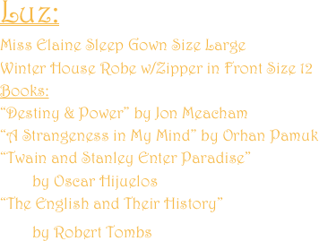 Luz: 
Miss Elaine Sleep Gown Size Large
Winter House Robe w/Zipper in Front Size 12
Books:
“Destiny & Power” by Jon Meacham
“A Strangeness in My Mind” by Orhan Pamuk
“Twain and Stanley Enter Paradise” 
        by Oscar Hijuelos
“The English and Their History”  
        by Robert Tombs 